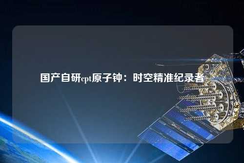 国产自研cpt原子钟：时空精准纪录者