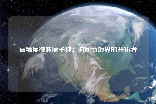 高精度微波原子钟：时间新境界的开拓者