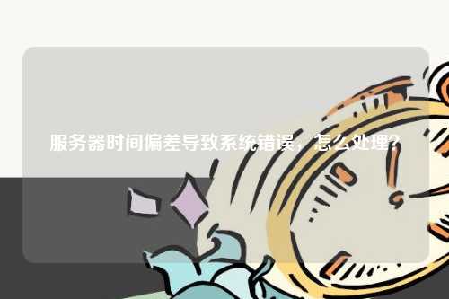 服务器时间偏差导致系统错误，怎么处理？