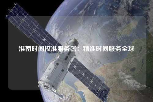 淮南时间校准服务器：精准时间服务全球