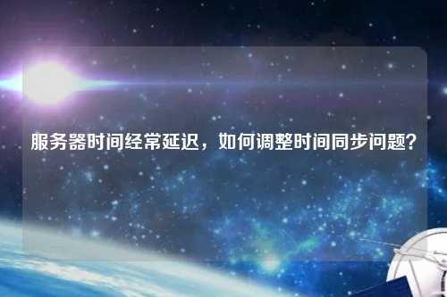 服务器时间经常延迟，如何调整时间同步问题？